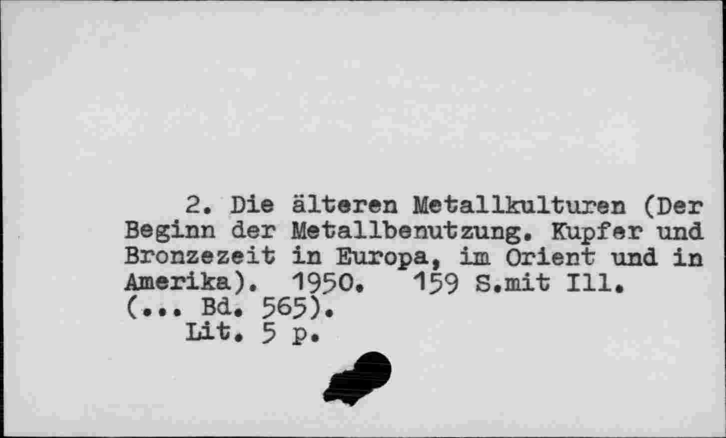 ﻿2, Die älteren Metallkulturen (Der Beginn der Metallbenutzung, Kupfer und Bronzezeit in Europa, im Orient und in Amerika). 1950.	159 S.mit Ill.
(... Bd. 565).
Lit. 5 P.